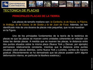 LUISHUAMANSERRANOGEOLOGIAGENERAL
TECTONICA DE PLACAS
PRINCIPALES PLACAS DE LA TIERRA
Las placas de tamaño mediano son: la Caribeña, la de Nazca, la Filipina,
la Arábiga, la de Cocos, la de Scotia y la de Juan de Fuca. Además, se han
identificado más de una docena de placas más pequeñas, que no se muestran
en la Figura.
Uno de los principales fundamentos de la teoría de la tectónica de
placas es que las placas se mueven como unidades coherentes en relación con
todas las demás placas. A medida que se mueven las placas, la distancia entre
dos puntos situados sobre la misma placa (Nueva York y Denver, por ejemplo)
permanece relativamente constante, mientras que la distancia entre puntos
situados sobre placas distintas, como Nueva York y Londres, cambia de manera
gradual. (Recientemente se ha demostrado que las placas pueden sufrir alguna
deformación interna, en particular la litosfera oceánica.)
 