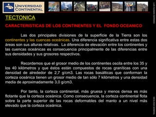 LUISHUAMANSERRANOGEOLOGIAGENERAL
TECTONICA
CARACTERISTICAS DE LOS CONTINENTES Y EL FONDO OCEANICO
Las dos principales divisiones de la superficie de la Tierra son los
continentes y las cuencas oceánicas. Una diferencia significativa entre estas dos
áreas son sus alturas relativas. La diferencia de elevación entre los continentes y
las cuencas oceánicas es consecuencia principalmente de las diferencias entre
sus densidades y sus grosores respectivos.
Recordemos que el grosor medio de los continentes oscila entre los 35 y
los 40 kilómetros y que éstos están compuestos de rocas graníticas con una
densidad de alrededor de 2,7 g/cm3. Las rocas basálticas que conforman la
corteza oceánica tienen un grosor medio de tan sólo 7 kilómetros y una densidad
media de aproximadamente 3,0 g/cm3.
Por tanto, la corteza continental, más gruesa y menos densa es más
flotante que la corteza oceánica. Como consecuencia, la corteza continental flota
sobre la parte superior de las rocas deformables del manto a un nivel más
elevado que la corteza oceánica.
 