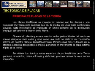 LUISHUAMANSERRANOGEOLOGIAGENERAL
TECTONICA DE PLACAS
PRINCIPALES PLACAS DE LA TIERRA
Las placas litosféricas se mueven en relación con las demás a una
velocidad muy lenta pero continua que es, de media, de unos cinco centímetros
anuales. Este movimiento es impulsado en último extremo por la distribución
desigual del calor en el interior de la Tierra.
El material caliente que se encuentra en las profundidades del manto se
mueve despacio hacia arriba y sirve como una parte del sistema de convección
interna de nuestro planeta. Simultáneamente, láminas más frías y densas de la
litosfera oceánica descienden al manto, poniendo en movimiento la capa externa
rígida de la Tierra.
Por último, los titánicos roces entre las placas litosféricas de la Tierra
generan terremotos, crean volcanes y deforman grandes masas de roca en las
montañas.
 