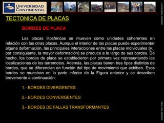 LUISHUAMANSERRANOGEOLOGIAGENERAL
TECTONICA DE PLACAS
BORDES DE PLACA
Las placas litosféricas se mueven como unidades coherentes en
relación con las otras placas. Aunque el interior de las placas puede experimentar
alguna deformación, las principales interacciones entre las placas individuales (y,
por consiguiente, la mayor deformación) se produce a lo largo de sus bordes. De
hecho, los bordes de placa se establecieron por primera vez representando las
localizaciones de los terremotos. Además, las placas tienen tres tipos distintos de
bordes, que se diferencian en función del tipo de movimiento que exhiben. Esos
bordes se muestran en la parte inferior de la Figura anterior y se describen
brevemente a continuación:
1.- BORDES DIVERGENTES
2.- BORDES CONVERGENTES
3.- BORDES DE FALLAS TRANSFORMANTES
 