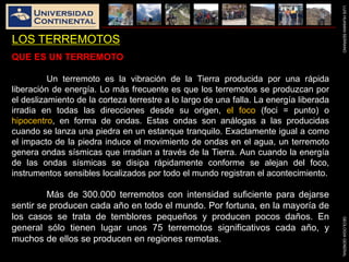 LUISHUAMANSERRANOGEOLOGIAGENERAL
LOS TERREMOTOS
QUE ES UN TERREMOTO
Un terremoto es la vibración de la Tierra producida por una rápida
liberación de energía. Lo más frecuente es que los terremotos se produzcan por
el deslizamiento de la corteza terrestre a lo largo de una falla. La energía liberada
irradia en todas las direcciones desde su origen, el foco (foci = punto) o
hipocentro, en forma de ondas. Estas ondas son análogas a las producidas
cuando se lanza una piedra en un estanque tranquilo. Exactamente igual a como
el impacto de la piedra induce el movimiento de ondas en el agua, un terremoto
genera ondas sísmicas que irradian a través de la Tierra. Aun cuando la energía
de las ondas sísmicas se disipa rápidamente conforme se alejan del foco,
instrumentos sensibles localizados por todo el mundo registran el acontecimiento.
Más de 300.000 terremotos con intensidad suficiente para dejarse
sentir se producen cada año en todo el mundo. Por fortuna, en la mayoría de
los casos se trata de temblores pequeños y producen pocos daños. En
general sólo tienen lugar unos 75 terremotos significativos cada año, y
muchos de ellos se producen en regiones remotas.
 