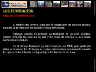 LUISHUAMANSERRANOGEOLOGIAGENERAL
LOS TERREMOTOS
QUE ES UN TERREMOTO
El temblor del terreno, junto con la licuefacción de algunos sólidos,
siembra la devastación en edificios y otras estructuras.
Además, cuando se produce un terremoto en un área poblada,
suelen romperse las tuberías del gas y las líneas de energía, lo que causa
numerosos incendios.
En el famoso terremoto de San Francisco, en 1906, gran parte del
daño lo causaron los. El fuego se vuelve rápidamente incontrolable cuando
la ruptura de las tuberías del agua deja a los bomberos sin ésta.
 