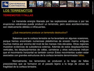 LUISHUAMANSERRANOGEOLOGIAGENERAL
LOS TERREMOTOS
TERREMOTOS Y FALLAS
La tremenda energía liberada por las explosiones atómicas o por las
erupciones volcánicas puede producir un terremoto, pero esos acontecimientos
son relativamente débiles e infrecuentes.
¿Qué mecanismo produce un terremoto destructivo?
Sabemos que la corteza terrestre se ha levantado en algunas ocasiones,
porque hemos encontrado numerosas plataformas de erosión marina antiguas
muchos metros por encima del nivel de las mareas más elevadas. Otras regiones
muestran evidencias de subsidencia extensa. Además de estos desplazamientos
verticales, los desplazamientos de vallas, carreteras y otras estructuras indican
que el movimiento horizontal es también común Estos movimientos suelen estar
asociados con grandes estructuras de la corteza terrestre denominadas fallas.
Normalmente, los terremotos se producen a lo largo de fallas
preexistentes que se formaron en el pasado lejano a lo largo de zonas de
fragilidad de la corteza terrestre.
 