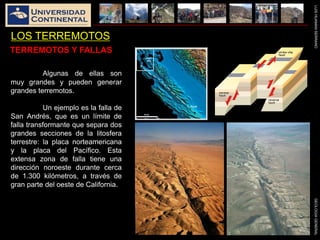 LUISHUAMANSERRANOGEOLOGIAGENERAL
LOS TERREMOTOS
Algunas de ellas son
muy grandes y pueden generar
grandes terremotos.
Un ejemplo es la falla de
San Andrés, que es un límite de
falla transformante que separa dos
grandes secciones de la litosfera
terrestre: la placa norteamericana
y la placa del Pacífico. Esta
extensa zona de falla tiene una
dirección noroeste durante cerca
de 1.300 kilómetros, a través de
gran parte del oeste de California.
TERREMOTOS Y FALLAS
 