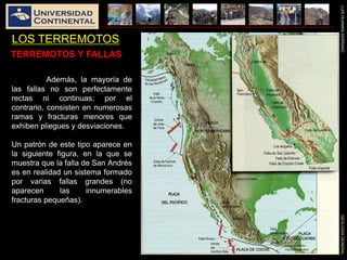 LUISHUAMANSERRANOGEOLOGIAGENERAL
LOS TERREMOTOS
Además, la mayoría de
las fallas no son perfectamente
rectas ni continuas; por el
contrario, consisten en numerosas
ramas y fracturas menores que
exhiben pliegues y desviaciones.
Un patrón de este tipo aparece en
la siguiente figura, en la que se
muestra que la falla de San Andrés
es en realidad un sistema formado
por varias fallas grandes (no
aparecen las innumerables
fracturas pequeñas).
TERREMOTOS Y FALLAS
 