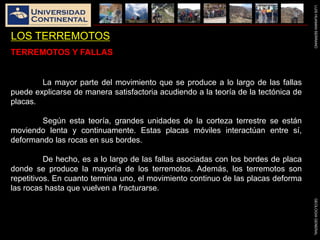 LUISHUAMANSERRANOGEOLOGIAGENERAL
LOS TERREMOTOS
TERREMOTOS Y FALLAS
La mayor parte del movimiento que se produce a lo largo de las fallas
puede explicarse de manera satisfactoria acudiendo a la teoría de la tectónica de
placas.
Según esta teoría, grandes unidades de la corteza terrestre se están
moviendo lenta y continuamente. Estas placas móviles interactúan entre sí,
deformando las rocas en sus bordes.
De hecho, es a lo largo de las fallas asociadas con los bordes de placa
donde se produce la mayoría de los terremotos. Además, los terremotos son
repetitivos. En cuanto termina uno, el movimiento continuo de las placas deforma
las rocas hasta que vuelven a fracturarse.
 