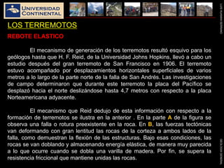 LUISHUAMANSERRANOGEOLOGIAGENERAL
LOS TERREMOTOS
REBOTE ELASTICO
El mecanismo de generación de los terremotos resultó esquivo para los
geólogos hasta que H. F. Reid, de la Universidad Johns Hopkins, llevó a cabo un
estudio después del gran terremoto de San Francisco en 1906. El terremoto
estuvo acompañado por desplazamientos horizontales superficiales de varios
metros a lo largo de la parte norte de la falla de San Andrés. Las investigaciones
de campo determinaron que durante este terremoto la placa del Pacífico se
desplazó hacia el norte deslizándose hasta 4,7 metros con respecto a la placa
Norteamericana adyacente.
El mecanismo que Reid dedujo de esta información con respecto a la
formación de terremotos se ilustra en la anterior . En la parte A de la figura se
observa una falla o rotura preexistente en la roca. En B, las fuerzas tectónicas
van deformando con gran lentitud las rocas de la corteza a ambos lados de la
falla, como demuestran la flexión de las estructuras. Bajo esas condiciones, las
rocas se van doblando y almacenando energía elástica, de manera muy parecida
a lo que ocurre cuando se dobla una varilla de madera. Por fin, se supera la
resistencia friccional que mantiene unidas las rocas.
 