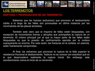 LUISHUAMANSERRANOGEOLOGIAGENERAL
LOS TERREMOTOS
Sabemos que las fuerzas (esfuerzos) que provocan el deslizamiento
súbito a lo largo de las fallas son provocadas en última instancia por los
movimientos de las placas terrestres.
También está claro que la mayoría de fallas están bloqueadas, con
excepción de movimientos breves y abruptos que acompañan la ruptura de un
terremoto. El motivo principal por el que la mayor parte de las fallas están
bloqueadas es que la presión de confinamiento ejercida por la corteza
suprayacente es enorme. Por esta razón, las fracturas en la corteza, en esencia,
están fuertemente comprimidas.
Al final, los esfuerzos que provocan la ruptura de la falla superan la
resistencia friccional al deslizamiento. Todavía no se conoce con exactitud qué es
lo que desencadena realmente la ruptura inicial. Sin embargo, este
acontecimiento marca el inicio de un terremoto.
RUPTURA Y PROPAGACION DE UN TERREMOTO
 
