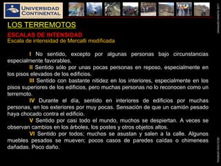 LUISHUAMANSERRANOGEOLOGIAGENERAL
LOS TERREMOTOS
Escala de intensidad de Mercalli modificada
I No sentido, excepto por algunas personas bajo circunstancias
especialmente favorables.
II Sentido sólo por unas pocas personas en reposo, especialmente en
los pisos elevados de los edificios.
III Sentido con bastante nitidez en los interiores, especialmente en los
pisos superiores de los edificios, pero muchas personas no lo reconocen como un
terremoto.
IV Durante el día, sentido en interiores de edificios por muchas
personas, en los exteriores por muy pocas. Sensación de que un camión pesado
haya chocado contra el edificio.
V Sentido por casi todo el mundo, muchos se despiertan. A veces se
observan cambios en los árboles, los postes y otros objetos altos.
VI Sentido por todos; muchos se asustan y salen a la calle. Algunos
muebles pesados se mueven; pocos casos de paredes caídas o chimeneas
dañadas. Poco daño.
ESCALAS DE INTENSIDAD
 