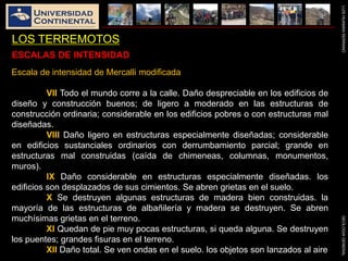 LUISHUAMANSERRANOGEOLOGIAGENERAL
LOS TERREMOTOS
Escala de intensidad de Mercalli modificada
VII Todo el mundo corre a la calle. Daño despreciable en los edificios de
diseño y construcción buenos; de ligero a moderado en las estructuras de
construcción ordinaria; considerable en los edificios pobres o con estructuras mal
diseñadas.
VIII Daño ligero en estructuras especialmente diseñadas; considerable
en edificios sustanciales ordinarios con derrumbamiento parcial; grande en
estructuras mal construidas (caída de chimeneas, columnas, monumentos,
muros).
IX Daño considerable en estructuras especialmente diseñadas. los
edificios son desplazados de sus cimientos. Se abren grietas en el suelo.
X Se destruyen algunas estructuras de madera bien construidas. la
mayoría de las estructuras de albañilería y madera se destruyen. Se abren
muchísimas grietas en el terreno.
XI Quedan de pie muy pocas estructuras, si queda alguna. Se destruyen
los puentes; grandes fisuras en el terreno.
XII Daño total. Se ven ondas en el suelo. los objetos son lanzados al aire
ESCALAS DE INTENSIDAD
 