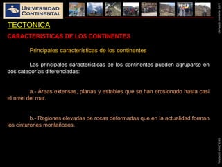 LUISHUAMANSERRANOGEOLOGIAGENERAL
TECTONICA
CARACTERISTICAS DE LOS CONTINENTES
Principales características de los continentes
Las principales características de los continentes pueden agruparse en
dos categorías diferenciadas:
a.- Áreas extensas, planas y estables que se han erosionado hasta casi
el nivel del mar.
b.- Regiones elevadas de rocas deformadas que en la actualidad forman
los cinturones montañosos.
 