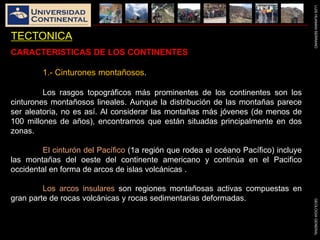 LUISHUAMANSERRANOGEOLOGIAGENERAL
TECTONICA
CARACTERISTICAS DE LOS CONTINENTES
1.- Cinturones montañosos.
Los rasgos topográficos más prominentes de los continentes son los
cinturones montañosos lineales. Aunque la distribución de las montañas parece
ser aleatoria, no es así. Al considerar las montañas más jóvenes (de menos de
100 millones de años), encontramos que están situadas principalmente en dos
zonas.
El cinturón del Pacífico (1a región que rodea el océano Pacífico) incluye
las montañas del oeste del continente americano y continúa en el Pacifico
occidental en forma de arcos de islas volcánicas .
Los arcos insulares son regiones montañosas activas compuestas en
gran parte de rocas volcánicas y rocas sedimentarias deformadas.
 