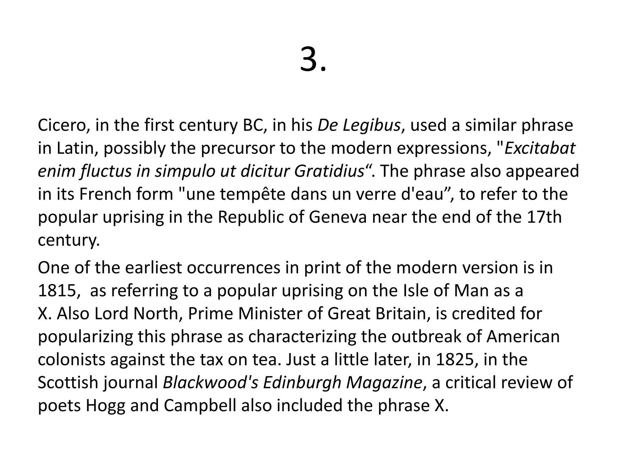 3.
Cicero, in the first century BC, in his De Legibus, used a similar phrase
in Latin, possibly the precursor to the modern expressions, "Excitabat
enim fluctus in simpulo ut dicitur Gratidius“. The phrase also appeared
in its French form "une tempête dans un verre d'eau”, to refer to the
popular uprising in the Republic of Geneva near the end of the 17th
century.
One of the earliest occurrences in print of the modern version is in
1815, as referring to a popular uprising on the Isle of Man as a
X. Also Lord North, Prime Minister of Great Britain, is credited for
popularizing this phrase as characterizing the outbreak of American
colonists against the tax on tea. Just a little later, in 1825, in the
Scottish journal Blackwood's Edinburgh Magazine, a critical review of
poets Hogg and Campbell also included the phrase X.
 