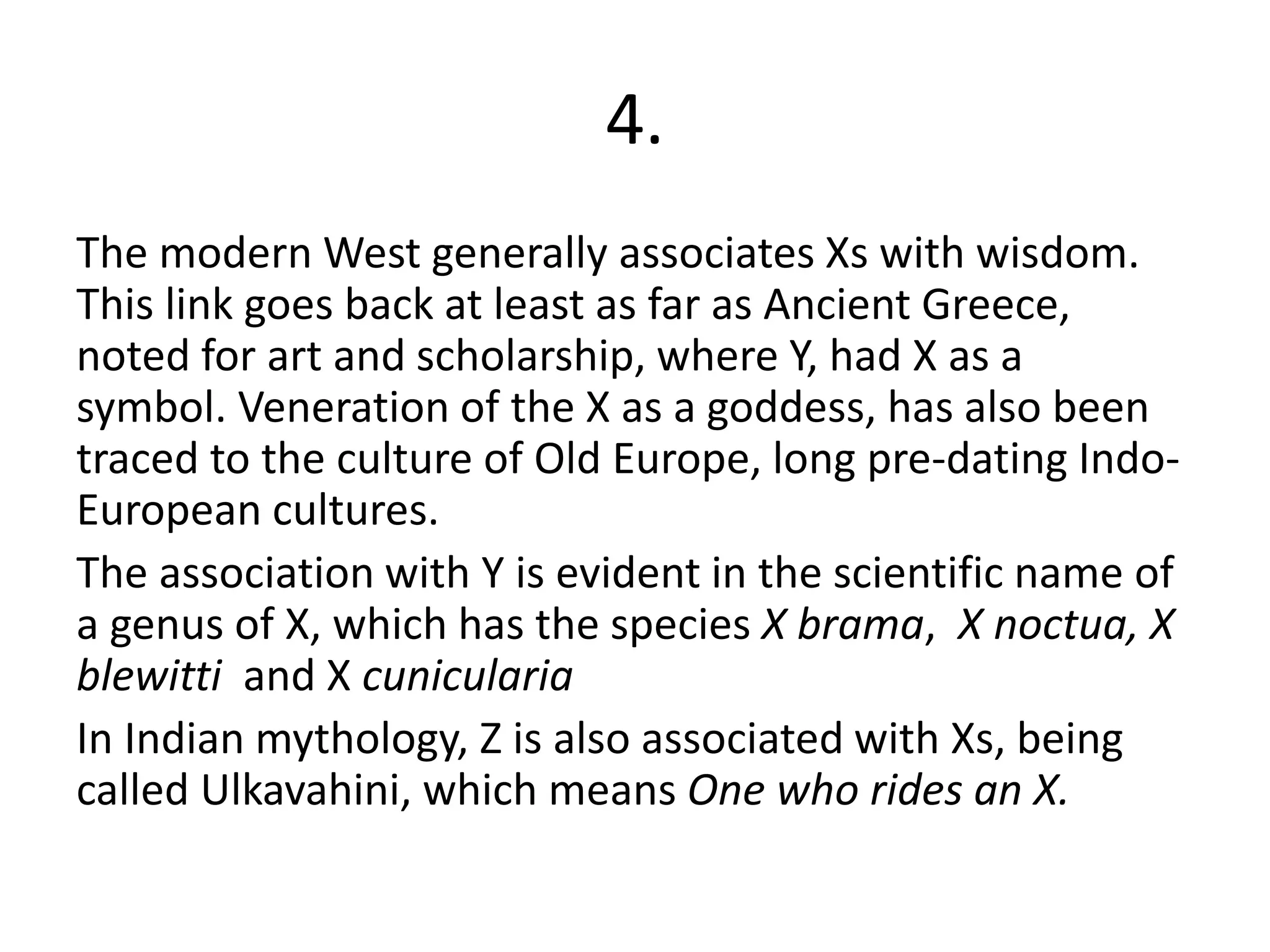 4.
The modern West generally associates Xs with wisdom.
This link goes back at least as far as Ancient Greece,
noted for art and scholarship, where Y, had X as a
symbol. Veneration of the X as a goddess, has also been
traced to the culture of Old Europe, long pre-dating Indo-
European cultures.
The association with Y is evident in the scientific name of
a genus of X, which has the species X brama, X noctua, X
blewitti and X cunicularia
In Indian mythology, Z is also associated with Xs, being
called Ulkavahini, which means One who rides an X.
 