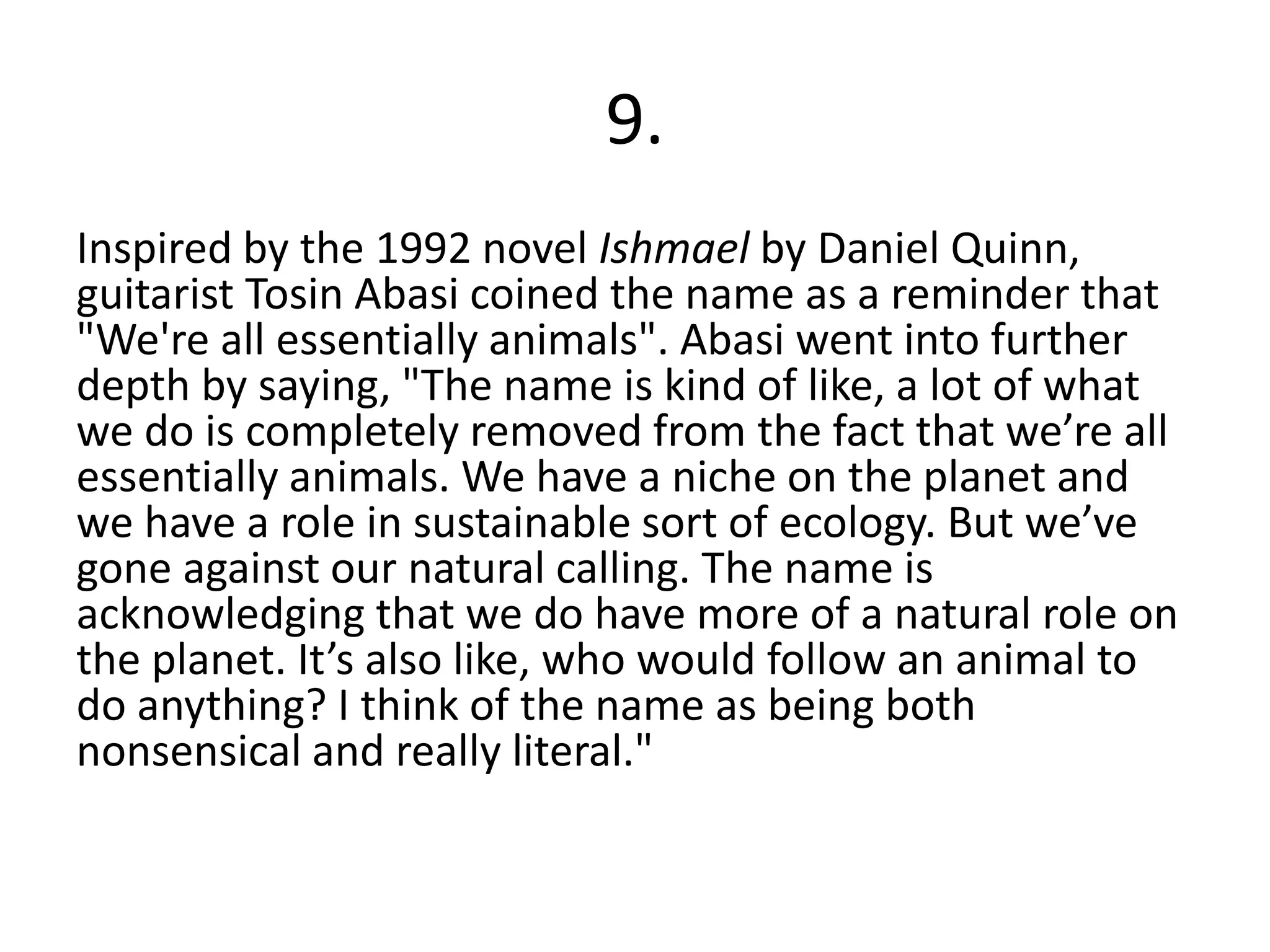 9.
Inspired by the 1992 novel Ishmael by Daniel Quinn,
guitarist Tosin Abasi coined the name as a reminder that
"We're all essentially animals". Abasi went into further
depth by saying, "The name is kind of like, a lot of what
we do is completely removed from the fact that we’re all
essentially animals. We have a niche on the planet and
we have a role in sustainable sort of ecology. But we’ve
gone against our natural calling. The name is
acknowledging that we do have more of a natural role on
the planet. It’s also like, who would follow an animal to
do anything? I think of the name as being both
nonsensical and really literal."
 