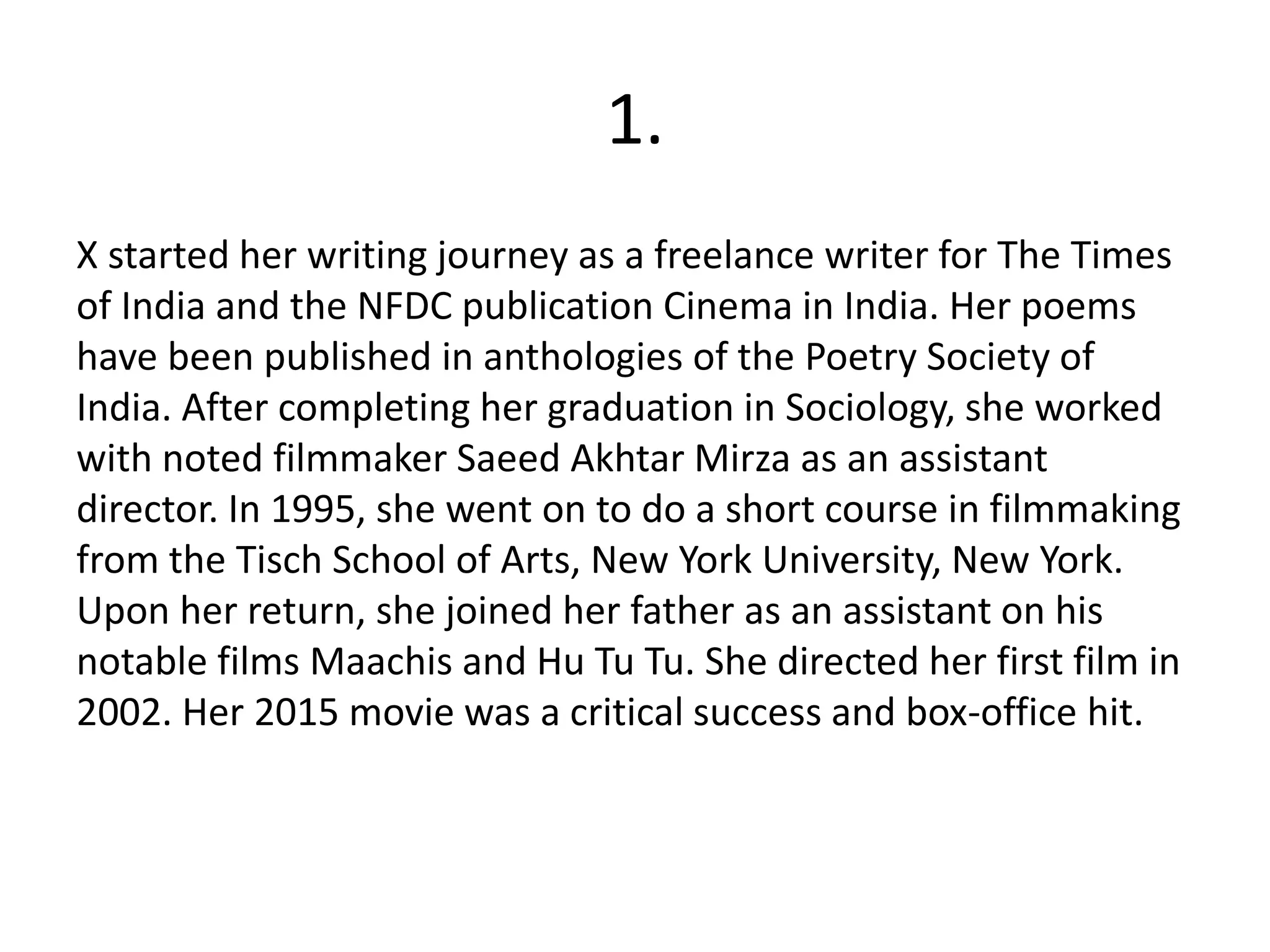 1.
X started her writing journey as a freelance writer for The Times
of India and the NFDC publication Cinema in India. Her poems
have been published in anthologies of the Poetry Society of
India. After completing her graduation in Sociology, she worked
with noted filmmaker Saeed Akhtar Mirza as an assistant
director. In 1995, she went on to do a short course in filmmaking
from the Tisch School of Arts, New York University, New York.
Upon her return, she joined her father as an assistant on his
notable films Maachis and Hu Tu Tu. She directed her first film in
2002. Her 2015 movie was a critical success and box-office hit.
 