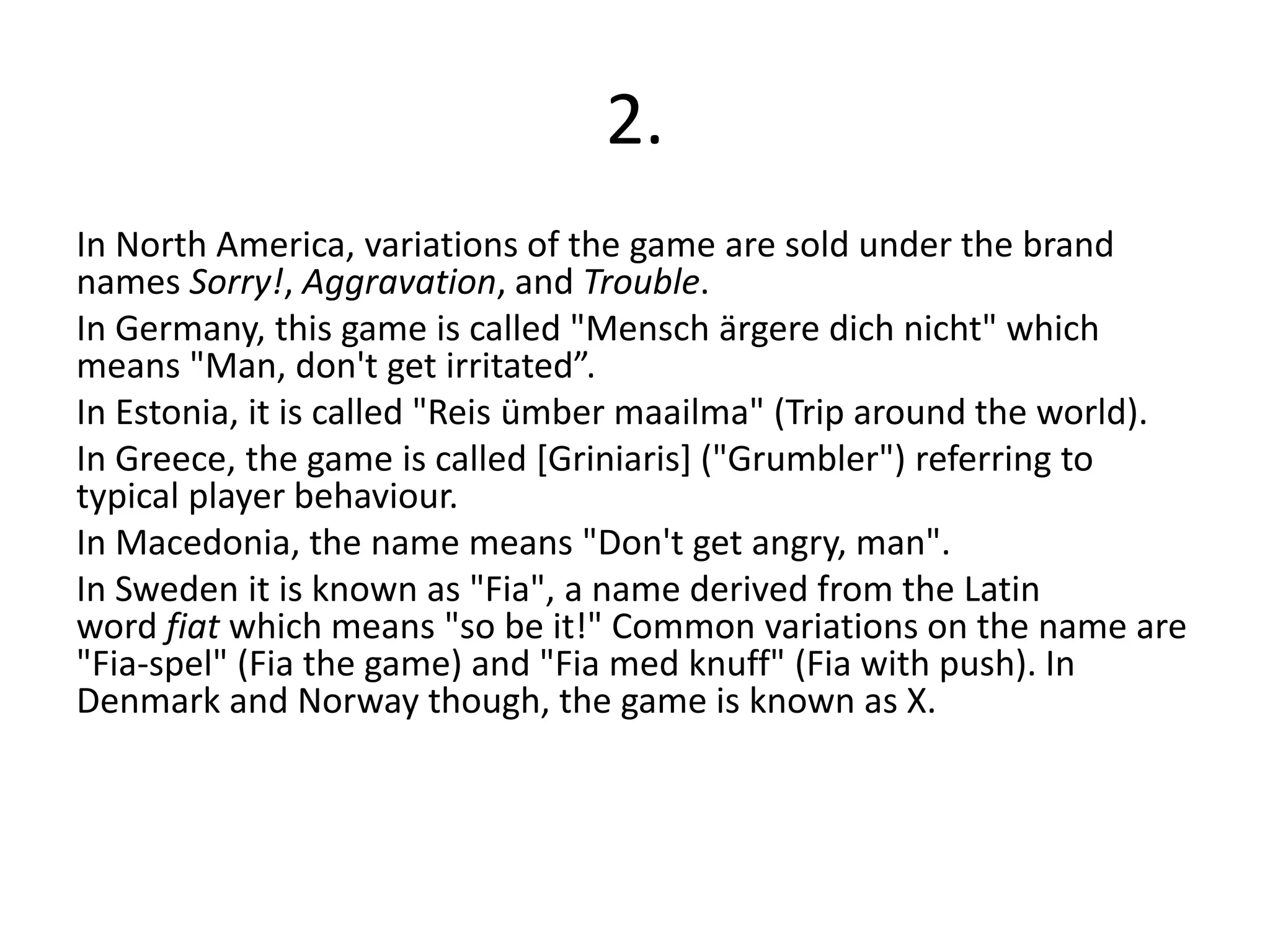 2.
In North America, variations of the game are sold under the brand
names Sorry!, Aggravation, and Trouble.
In Germany, this game is called "Mensch ärgere dich nicht" which
means "Man, don't get irritated”.
In Estonia, it is called "Reis ümber maailma" (Trip around the world).
In Greece, the game is called [Griniaris] ("Grumbler") referring to
typical player behaviour.
In Macedonia, the name means "Don't get angry, man".
In Sweden it is known as "Fia", a name derived from the Latin
word fiat which means "so be it!" Common variations on the name are
"Fia-spel" (Fia the game) and "Fia med knuff" (Fia with push). In
Denmark and Norway though, the game is known as X.
 