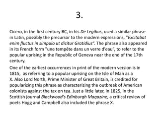 3.
Cicero, in the first century BC, in his De Legibus, used a similar phrase
in Latin, possibly the precursor to the modern expressions, "Excitabat
enim fluctus in simpulo ut dicitur Gratidius“. The phrase also appeared
in its French form "une tempête dans un verre d'eau”, to refer to the
popular uprising in the Republic of Geneva near the end of the 17th
century.
One of the earliest occurrences in print of the modern version is in
1815, as referring to a popular uprising on the Isle of Man as a
X. Also Lord North, Prime Minister of Great Britain, is credited for
popularizing this phrase as characterizing the outbreak of American
colonists against the tax on tea. Just a little later, in 1825, in the
Scottish journal Blackwood's Edinburgh Magazine, a critical review of
poets Hogg and Campbell also included the phrase X.
 