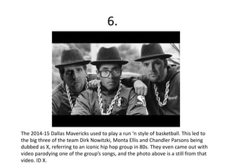 6.
The 2014-15 Dallas Mavericks used to play a run ‘n style of basketball. This led to
the big three of the team Dirk Nowitzki, Monta Ellis and Chandler Parsons being
dubbed as X, referring to an iconic hip hop group in 80s. They even came out with
video parodying one of the group’s songs, and the photo above is a still from that
video. ID X.
 