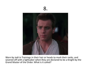 8.
Worn by Jedi in Trainings in their hair or heads to mark their ranks, and
severed off with a lightsaber when they are declared to be a Knight by the
Grand Master of the Order. What is it called?
 