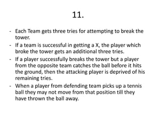 11.
- Each Team gets three tries for attempting to break the
tower.
- If a team is successful in getting a X, the player which
broke the tower gets an additional three tries.
- If a player successfully breaks the tower but a player
from the opposite team catches the ball before it hits
the ground, then the attacking player is deprived of his
remaining tries.
- When a player from defending team picks up a tennis
ball they may not move from that position till they
have thrown the ball away.
 