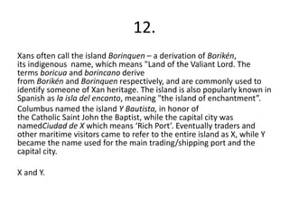 12.
Xans often call the island Borinquen – a derivation of Borikén,
its indigenous name, which means "Land of the Valiant Lord. The
terms boricua and borincano derive
from Borikén and Borinquen respectively, and are commonly used to
identify someone of Xan heritage. The island is also popularly known in
Spanish as la isla del encanto, meaning "the island of enchantment”.
Columbus named the island Y Bautista, in honor of
the Catholic Saint John the Baptist, while the capital city was
namedCiudad de X which means ‘Rich Port’. Eventually traders and
other maritime visitors came to refer to the entire island as X, while Y
became the name used for the main trading/shipping port and the
capital city.
X and Y.
 