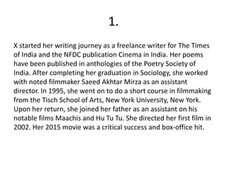 1.
X started her writing journey as a freelance writer for The Times
of India and the NFDC publication Cinema in India. Her poems
have been published in anthologies of the Poetry Society of
India. After completing her graduation in Sociology, she worked
with noted filmmaker Saeed Akhtar Mirza as an assistant
director. In 1995, she went on to do a short course in filmmaking
from the Tisch School of Arts, New York University, New York.
Upon her return, she joined her father as an assistant on his
notable films Maachis and Hu Tu Tu. She directed her first film in
2002. Her 2015 movie was a critical success and box-office hit.
 