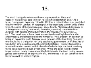 13.
The word tsiology is a nineteenth century expression. Rare and
obscure, tsiology was said to mean “a scientific dissertation on X.” As a
term, tsiology was expressly coined in 1826 for a polemical account published
that very year in London. In keeping with the expository style of titles of the
time, the name of the book ran on at some length: ”Tsiology: A Discourse on
X. Being an account of that exotic, botanical, chemical, commercial and
medical, with notices of its adulteration, the means of its detection…..
etc.” The small, one volume book was written by an English author who
anonymously and simply referred to himself as “An X Dealer.” In addition to
being an exposition on X, Tsiology was a defense of the East India Company
monopoly and a critique of not only escalating government tariffs but also of
fraudulent schemes disrupting the domestic X trade. Tsiology temporarily
attracted London readers with its facade of scholarship, the book surviving
three editions printed over a year or so. While the book raised several
important and timely issues about the British trade, the term tsiology never
gained acceptance as an expression of X, and indeed it all but vanished from
literary as well as spoken English.
 