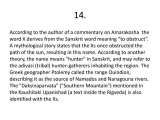 14.
According to the author of a commentary on Amarakosha the
word X derives from the Sanskrit word meaning “to obstruct”.
A mythological story states that the Xs once obstructed the
path of the sun, resulting in this name. According to another
theory, the name means "hunter" in Sanskrit, and may refer to
the adivasi (tribal) hunter-gatherers inhabiting the region. The
Greek geographer Ptolemy called the range Ouindion,
describing it as the source of Namados and Nanagouna rivers.
The "Daksinaparvata" ("Southern Mountain") mentioned in
the Kaushitaki Upanishad (a text inside the Rigveda) is also
identified with the Xs.
 