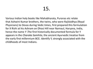 15.
Various Indian holy books like Mahabharata, Puranas etc relate
that Ashwini Kumar brothers, the twins, who were RajVaidhya (Royal
Physicians) to Devas during Vedic times, first prepared this formulation
for X Rishi at his Ashram on Dhosi Hill near Narnaul, Haryana, India,
hence the name Y .The first historically documented formula for Y
appears in the Charaka Samhita, the ancient Ayurvedic treatise from
the early first millennium BCE. Identify Y, strongly associated with the
childhoods of most Indians.
 