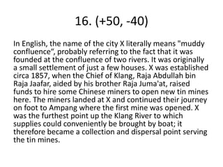 16. (+50, -40)
In English, the name of the city X literally means "muddy
confluence“, probably referring to the fact that it was
founded at the confluence of two rivers. It was originally
a small settlement of just a few houses. X was established
circa 1857, when the Chief of Klang, Raja Abdullah bin
Raja Jaafar, aided by his brother Raja Juma'at, raised
funds to hire some Chinese miners to open new tin mines
here. The miners landed at X and continued their journey
on foot to Ampang where the first mine was opened. X
was the furthest point up the Klang River to which
supplies could conveniently be brought by boat; it
therefore became a collection and dispersal point serving
the tin mines.
 