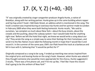 17. (X, Y, Z) (+40, -30)
“X" was originally created by singer-songwriter-producer Angela Hunte, a native of
Brooklyn, along with her writing partner. Hunte grew up in the same building where rapper
and hip hop artist Y lived—560 State Street, an address which is mentioned in the song. The
track's creation was inspired during an overseas trip Hunte and her partner made to London
in February 2009 when they were both feeling homesick. Hunte recalls, "We said to
ourselves, 'we complain so much about New York—about the busy streets, about the
crowds and the pushing, about the subway system—but I would trade that for anything
right now.' Before we left the hotel that night, we knew we would write a song about our
city.“They wrote the song as a simple way to voice their feelings for their hometown, and
send it to the Roc Nation music label the following month in hope that Y would like it and
record it. In the summer of the same year, EMI’s Jon Platt heard the track at a barbecue and
fell in love with it, believing that "it would be perfect for Y“
Originally composed as a song to be sung, Y ended up rewriting new verses inspired from
the original lyrics and leaving Hunte on the song's hook. However, when Hunte was asked if
they thought someone else would be more appropriate for the chorus, Hunte suggested Z.
Z recalls, "There was a first phone call, and Y hit me up like, 'I feel like I have this record
that's going to be the anthem of New York'"
 