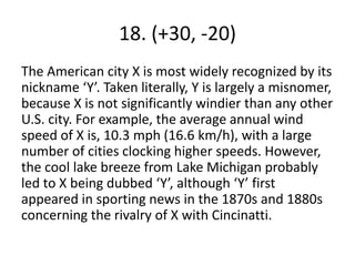 18. (+30, -20)
The American city X is most widely recognized by its
nickname ‘Y’. Taken literally, Y is largely a misnomer,
because X is not significantly windier than any other
U.S. city. For example, the average annual wind
speed of X is, 10.3 mph (16.6 km/h), with a large
number of cities clocking higher speeds. However,
the cool lake breeze from Lake Michigan probably
led to X being dubbed ‘Y’, although ‘Y’ first
appeared in sporting news in the 1870s and 1880s
concerning the rivalry of X with Cincinatti.
 