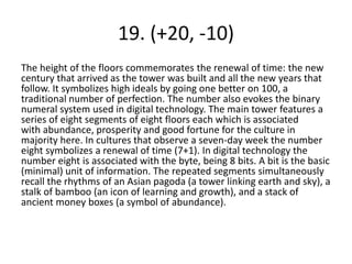 19. (+20, -10)
The height of the floors commemorates the renewal of time: the new
century that arrived as the tower was built and all the new years that
follow. It symbolizes high ideals by going one better on 100, a
traditional number of perfection. The number also evokes the binary
numeral system used in digital technology. The main tower features a
series of eight segments of eight floors each which is associated
with abundance, prosperity and good fortune for the culture in
majority here. In cultures that observe a seven-day week the number
eight symbolizes a renewal of time (7+1). In digital technology the
number eight is associated with the byte, being 8 bits. A bit is the basic
(minimal) unit of information. The repeated segments simultaneously
recall the rhythms of an Asian pagoda (a tower linking earth and sky), a
stalk of bamboo (an icon of learning and growth), and a stack of
ancient money boxes (a symbol of abundance).
 