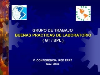 GRUPO DE TRABAJO
BUENAS PRACTICAS DE LABORATORIO
( GT / BPL )
V CONFERENCIA RED PARF
Nov. 2008
 