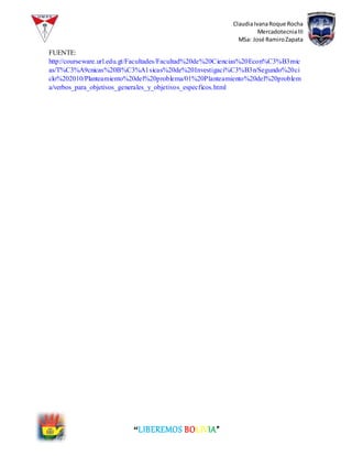 ClaudiaIvanaRoque Rocha
MercadotecniaIII
MSa: José RamiroZapata
“LIBEREMOS BOLIVIA”
FUENTE:
http://courseware.url.edu.gt/Facultades/Facultad%20de%20Ciencias%20Econ%C3%B3mic
as/T%C3%A9cnicas%20B%C3%A1sicas%20de%20Investigaci%C3%B3n/Segundo%20ci
clo%202010/Planteamiento%20del%20problema/01%20Planteamiento%20del%20problem
a/verbos_para_objetivos_generales_y_objetivos_especficos.html
 