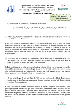 Agrupamento de Escolas da Quinta do Conde
                        ESCOLA BÁSICA INTEGRADA DA QUINTA DO CONDE
                    CURSO DE EDUCAÇÃO E FORMAÇÃO DE ADULTOS – NÍVEL SECUNDÁRIO
                                             2010/2011
                          SOCIEDADE, TECNOLOGIA E CIÊNCIA
                                                                     Curso EFA – Nível Secundário
                                                                                 Início em Setembro 2011



   c) A fiabilidade do sistema para um período de 10 horas.




2. Indique algumas entidades dedicadas à defesa dos direitos dos consumidores e comente a
   sua utilidade e relevância.

R: As duas entidades ligadas aos direitos dos consumidores são a ASAE e a DECO, estas
duas são extremamente úteis para os cidadãos portugueses. A DECO destina-se mais na
entrega e distribuição de informações aos consumidores, estas informações se destinam a
ajudar o consumidor em várias alturas enquanto consumidores, A ASAE se destina mais a
fiscalização porque para que estas vão vigiar os produtos que estão a vendas para os
consumidores.


3. A garantia dos equipamentos é assegurada pelos fabricantes independentemente dos
   vendedores. Tendo em atenção a Lei do Consumidor e outra legislação aplicável, refira o
   papel da garantia na defesa dos direitos do consumidor.

R: Este certificado de garantia, tem como função principal a defesa dos consumidores quando
os produtos se estragam, normalmente por causa da mortalidade infantil nos equipamentos,
este certificado demonstra que o consumidor comprou o produto a pouco tempo e por alguma
falha no sistema interno já não funciona com normalidade.


4. O  que entende por Custo de Ciclo de Vida de um equipamento (CCV)? Escolha um
   equipamento e identifique os seus custos, durante o período de vida útil. Como poderia
   minimizar alguns dos custos?

R: Um Carro, este é um bem duradouro em que se perde e se gasta muito dinheiro. Este
possui gastos com manutenção, que pode ser aleatória consoante o carro e as falhas que ele
possua durante a utilização. A troca de peças, mecanismos dos motores, pneus são trocas
normais por desgaste e por falhas e somando a isso possui as taxas de imposto e seguro. Para
um bem duradouro, que pode ter entre uma a duas dezenas de anos de vida útil, é uma grande
despesa.
 