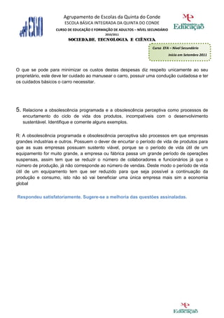 Agrupamento de Escolas da Quinta do Conde
                       ESCOLA BÁSICA INTEGRADA DA QUINTA DO CONDE
                   CURSO DE EDUCAÇÃO E FORMAÇÃO DE ADULTOS – NÍVEL SECUNDÁRIO
                                            2010/2011
                         SOCIEDADE, TECNOLOGIA E CIÊNCIA
                                                                    Curso EFA – Nível Secundário
                                                                                Início em Setembro 2011



O que se pode para minimizar os custos destas despesas diz respeito unicamente ao seu
proprietário, este deve ter cuidado ao manusear o carro, possuir uma condução cuidadosa e ter
os cuidados básicos o carro necessitar.




5. Relacione a obsolescência programada e a obsolescência perceptiva como processos de
   encurtamento do ciclo de vida dos produtos, incompatíveis com o desenvolvimento
   sustentável. Identifique e comente alguns exemplos.

R: A obsolescência programada e obsolescência perceptiva são processos em que empresas
grandes industrias e outros. Possuem o dever de encurtar o período de vida de produtos para
que as suas empresas possuam sustento viável, porque se o período de vida útil de um
equipamento for muito grande, a empresa ou fábrica passa um grande período de operações
suspensas, assim tem que se reduzir o número de colaboradores e funcionários já que o
número de produção, já não corresponde ao número de vendas. Deste modo o período de vida
útil de um equipamento tem que ser reduzido para que seja possível a continuação da
produção e consumo, isto não só vai beneficiar uma única empresa mais sim a economia
global

Respondeu satisfatoriamente. Sugere-se a melhoria das questões assinaladas.
 