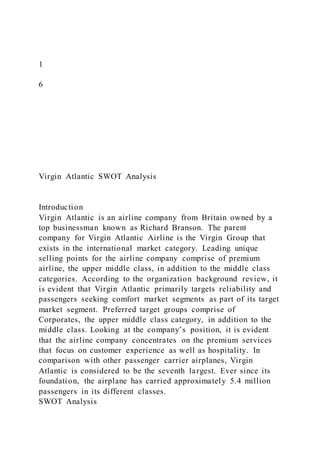 1
6
Virgin Atlantic SWOT Analysis
Introduction
Virgin Atlantic is an airline company from Britain owned by a
top businessman known as Richard Branson. The parent
company for Virgin Atlantic Airline is the Virgin Group that
exists in the international market category. Leading unique
selling points for the airline company comprise of premium
airline, the upper middle class, in addition to the middle class
categories. According to the organization background review, it
is evident that Virgin Atlantic primarily targets reliability and
passengers seeking comfort market segments as part of its target
market segment. Preferred target groups comprise of
Corporates, the upper middle class category, in addition to the
middle class. Looking at the company’s position, it is evident
that the airline company concentrates on the premium services
that focus on customer experience as well as hospitality. In
comparison with other passenger carrier airplanes, Virgin
Atlantic is considered to be the seventh largest. Ever since its
foundation, the airplane has carried approximately 5.4 million
passengers in its different classes.
SWOT Analysis
 