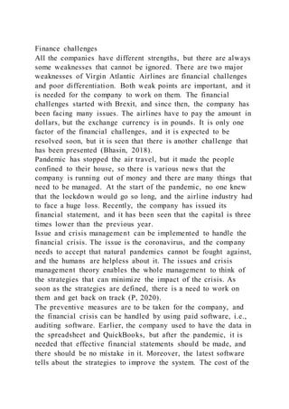 Finance challenges
All the companies have different strengths, but there are always
some weaknesses that cannot be ignored. There are two major
weaknesses of Virgin Atlantic Airlines are financial challenges
and poor differentiation. Both weak points are important, and it
is needed for the company to work on them. The financial
challenges started with Brexit, and since then, the company has
been facing many issues. The airlines have to pay the amount in
dollars, but the exchange currency is in pounds. It is only one
factor of the financial challenges, and it is expected to be
resolved soon, but it is seen that there is another challenge that
has been presented (Bhasin, 2018).
Pandemic has stopped the air travel, but it made the people
confined to their house, so there is various news that the
company is running out of money and there are many things that
need to be managed. At the start of the pandemic, no one knew
that the lockdown would go so long, and the airline industry had
to face a huge loss. Recently, the company has issued its
financial statement, and it has been seen that the capital is three
times lower than the previous year.
Issue and crisis management can be implemented to handle the
financial crisis. The issue is the coronavirus, and the company
needs to accept that natural pandemics cannot be fought against,
and the humans are helpless about it. The issues and crisis
management theory enables the whole management to think of
the strategies that can minimize the impact of the crisis. As
soon as the strategies are defined, there is a need to work on
them and get back on track (P, 2020).
The preventive measures are to be taken for the company, and
the financial crisis can be handled by using paid software, i.e.,
auditing software. Earlier, the company used to have the data in
the spreadsheet and QuickBooks, but after the pandemic, it is
needed that effective financial statements should be made, and
there should be no mistake in it. Moreover, the latest software
tells about the strategies to improve the system. The cost of the
 