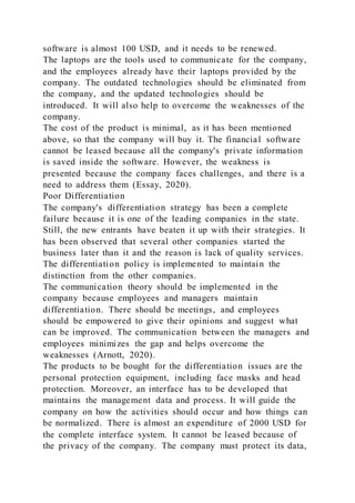 software is almost 100 USD, and it needs to be renewed.
The laptops are the tools used to communicate for the company,
and the employees already have their laptops provided by the
company. The outdated technologies should be eliminated from
the company, and the updated technologies should be
introduced. It will also help to overcome the weaknesses of the
company.
The cost of the product is minimal, as it has been mentioned
above, so that the company will buy it. The financial software
cannot be leased because all the company's private information
is saved inside the software. However, the weakness is
presented because the company faces challenges, and there is a
need to address them (Essay, 2020).
Poor Differentiation
The company's differentiation strategy has been a complete
failure because it is one of the leading companies in the state.
Still, the new entrants have beaten it up with their strategies. It
has been observed that several other companies started the
business later than it and the reason is lack of quality services.
The differentiation policy is implemented to maintain the
distinction from the other companies.
The communication theory should be implemented in the
company because employees and managers maintain
differentiation. There should be meetings, and employees
should be empowered to give their opinions and suggest what
can be improved. The communication between the managers and
employees minimizes the gap and helps overcome the
weaknesses (Arnott, 2020).
The products to be bought for the differentiation issues are the
personal protection equipment, including face masks and head
protection. Moreover, an interface has to be developed that
maintains the management data and process. It will guide the
company on how the activities should occur and how things can
be normalized. There is almost an expenditure of 2000 USD for
the complete interface system. It cannot be leased because of
the privacy of the company. The company must protect its data,
 