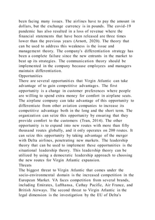 been facing many issues. The airlines have to pay the amount in
dollars, but the exchange currency is in pounds. The covid-19
pandemic has also resulted in a loss of revenue where the
financial statements that have been released are three times
lower than the previous years (Arnott, 2020). The theory that
can be used to address this weakness is the issue and
management theory. The company's differentiation strategy has
been a complete failure since the new entrants in the market to
beat up its strategies. The communication theory should be
implemented in the company because employees and managers
maintain differentiation.
Opportunities
There are several opportunities that Virgin Atlantic can take
advantage of to gain competitive advantages. The first
opportunity is a change in customer preferences where people
are willing to spend extra money for comfort in airplane seats.
The airplane company can take advantage of this opportunity to
differentiate from other aviation companies to increase its
competitive advantage both in the long and the short term. The
organization can seize this opportunity by ensuring that they
provide comfort to the customers (Tran, 2014). The other
opportunity is to expand into new routes with more than fifty
thousand routes globally, and it only operates on 200 routes. It
can seize this opportunity by taking advantage of the merger
with Delta airlines, penetrating new markets. The leadership
theory that can be used to implement these opportunities is the
situational leadership theory. This leadership theory can be
utilized by using a democratic leadership approach to choosing
the new routes for Virgin Atlantic expansion.
Threats
The biggest threat to Virgin Atlantic that comes under the
socio-environmental domain is the increased competition in the
European Market. VA faces competition from several brands,
including Emirates, Lufthansa, Cathay Pacific, Air France, and
British Airways. The second threat to Virgin Atlantic in the
legal dimension is the investigation by the EU of Delta's
 