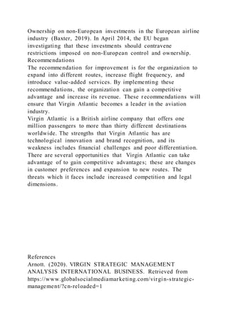 Ownership on non-European investments in the European airline
industry (Baxter, 2019). In April 2014, the EU began
investigating that these investments should contravene
restrictions imposed on non-European control and ownership.
Recommendations
The recommendation for improvement is for the organization to
expand into different routes, increase flight frequency, and
introduce value-added services. By implementing these
recommendations, the organization can gain a competitive
advantage and increase its revenue. These recommendations will
ensure that Virgin Atlantic becomes a leader in the aviation
industry.
Virgin Atlantic is a British airline company that offers one
million passengers to more than thirty different destinations
worldwide. The strengths that Virgin Atlantic has are
technological innovation and brand recognition, and its
weakness includes financial challenges and poor differentiation.
There are several opportunities that Virgin Atlantic can take
advantage of to gain competitive advantages; these are changes
in customer preferences and expansion to new routes. The
threats which it faces include increased competition and legal
dimensions.
References
Arnott. (2020). VIRGIN STRATEGIC MANAGEMENT
ANALYSIS INTERNATIONAL BUSINESS. Retrieved from
https://www.globalsocialmediamarketing.com/virgin-strategic-
management/?cn-reloaded=1
 