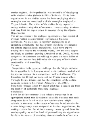 market segment, the organization was incapable of developing
solid dissimilarities (Jobber & Ellis-Chadwick, 2019). Most
organization in the airline sector has been employing similar
strategies that are associated with the strategies employed at
Virgin Atlantic. The notion of the airline being expensive
among various categories of customers is an alarming weakness
that may limit the organization to accomplishing its objects.
Opportunities
The airline company has multiple opportunities that consist of
avenues within its environment surrounding business
operations. An alteration in customer preferences is an
appealing opportunity that has greater likelihood of changing
the airline organizational preferences. With more experts
finding their way to the corporate world, then business scopes
are likely to continue growing (Antonetti et al., 2017). Various
categories of customers are willing to spend an extra dollar on
plane seats in case they fall under the category of individuals
comfortable with travelling.
Threats
Competition is the greatest challenge that the Virgin Atlantic
has to consider in its business model as it continues to deal with
the excess pressure from competitors such as Lufthansa, Fly
Emirates, the British Airways, and Air France among others.
Through Brexit, it turns out that the conditions of the airline
company remain to be crucial (Antonetti et al., 2017).
Conditions brought about by Brexit exhibited a sudden dip from
the number of customers travelling overseas.
Conclusion
Since the airline company is an industry trendsetter is an
appropriate factor that is essential in airline business that most
companies have failed to take into consideration. Virgin
Atlantic is stationed as the source of revenue brand despite the
tickets being costly when compared to its rival organization. By
making certain that the airline company ramps up and down its
service quality as well as level of personalizing the organization
has been the source of providing diverse standards of services
 