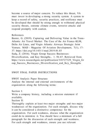 become a source of major concern. To reduce this threat, VA
must invest in developing a strong security system. A system to
keep a record of safety, security practices, and resilience must
be developed that should be strong enough to withstand physical
security threats, extreme climate events, terrorist attacks and
respond promptly with caution.
References
Baxter, G. (2019). Capturing and Delivering Value in the Trans-
Atlantic Air Travel Market: The Case of the Air France-KLM,
Delta Air Lines, and Virgin Atlantic Airways Strategic Joint
Venture. MAD - Magazine Of Aviation Development, 7(1), 17-
37. https://doi.org/10.14311/mad.2019.01.03
Sadq, Z. (2016). Virgin Group Success Businesses:
Diversification, and Key Strengths.. 1. 56-67. Retrieved from:
https://www.researchgate.net/publication/318727329_Virgin_Gr
oup_Success_Businesses_Diversification_and_Key_Strengths
SWOT FINAL PAPER INSTRUCTIONS
SWOT Analysis Paper Structure
Analyze the internal and external environments of the
organization along the following terms:
Section I:
Write a company history, including a mission statement if
available.
Section II:
Thoroughly explain at least two major strengths and two major
weaknesses of the organization. For each strength, discuss why
it can be considered a distinctive competence for the
organization. For each weakness, discuss what the organization
could do to minimize it. You should have a minimum of a full
paragraph for the discussion of each strength and weakness.
For each strength and weakness, ensure you use relevant
 