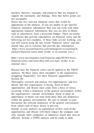 business theories, concepts, and practices that are aligned to
support the statements and findings. Note that bullet points are
not acceptable.
Select any five relevant financial ratios that would be
appropriate to the analysis. If you are unable to get specific
financial statement information then you can work with other
appropriate financial information that you are able to obtain
such as information from a divisional budget. There are plenty
of websites that provide information on financial ratios and the
following are two examples. If these links are not working, you
can still search using the key words "financial ratios" and that
should take you to websites that provide this information:
https://www.accountingverse.com/managerial-accounting/fs-
analysis/financial-ratios.html (Links to an external site.).
https://www.investopedia.com/financial-edge/0910/6-basic-
financial-ratios-and-what-they-tell-you.aspx (Links to an
external site.)
Discuss how the financial ratios can be applied to the SWOT
analysis. Do these ratios show strengths? Is the organization
struggling financially? Are there financial opportunities?
Section III:
Thoroughly research and analyze two opportunities and two
threats that this organization is facing. Each of these
opportunities and threats must come from a force or forces
occurring within a dimension of the general environment within
the organization's external environment (keep in mind an
opportunity or threat can stem from more than one dimensio n
within the general environment). Be sure to include in your
discussion the relevant dimension of the general environment
from which each of these forces is derived.
Include in your analysis an explanation of how each of the
opportunities and threats will likely impact the company and
why. Include other companies or industries which may also be
affected. Include a TOWS analysis and be ready to make
 
