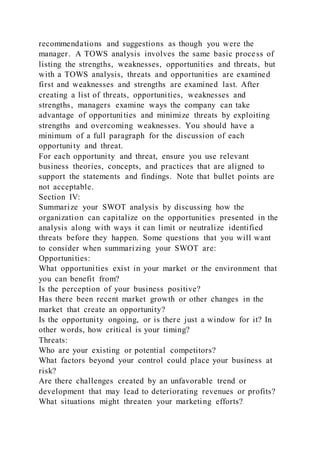 recommendations and suggestions as though you were the
manager. A TOWS analysis involves the same basic process of
listing the strengths, weaknesses, opportunities and threats, but
with a TOWS analysis, threats and opportunities are examined
first and weaknesses and strengths are examined last. After
creating a list of threats, opportunities, weaknesses and
strengths, managers examine ways the company can take
advantage of opportunities and minimize threats by exploiting
strengths and overcoming weaknesses. You should have a
minimum of a full paragraph for the discussion of each
opportunity and threat.
For each opportunity and threat, ensure you use relevant
business theories, concepts, and practices that are aligned to
support the statements and findings. Note that bullet points are
not acceptable.
Section IV:
Summarize your SWOT analysis by discussing how the
organization can capitalize on the opportunities presented in the
analysis along with ways it can limit or neutralize identified
threats before they happen. Some questions that you will want
to consider when summarizing your SWOT are:
Opportunities:
What opportunities exist in your market or the environment that
you can benefit from?
Is the perception of your business positive?
Has there been recent market growth or other changes in the
market that create an opportunity?
Is the opportunity ongoing, or is there just a window for it? In
other words, how critical is your timing?
Threats:
Who are your existing or potential competitors?
What factors beyond your control could place your business at
risk?
Are there challenges created by an unfavorable trend or
development that may lead to deteriorating revenues or profits?
What situations might threaten your marketing efforts?
 