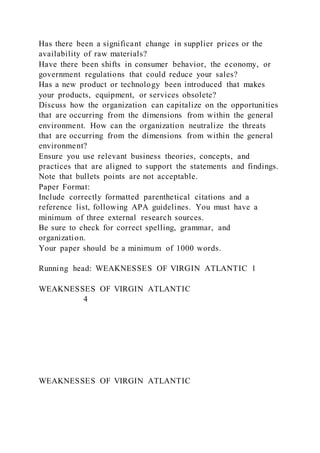 Has there been a significant change in supplier prices or the
availability of raw materials?
Have there been shifts in consumer behavior, the economy, or
government regulations that could reduce your sales?
Has a new product or technology been introduced that makes
your products, equipment, or services obsolete?
Discuss how the organization can capitalize on the opportunities
that are occurring from the dimensions from within the general
environment. How can the organization neutralize the threats
that are occurring from the dimensions from within the general
environment?
Ensure you use relevant business theories, concepts, and
practices that are aligned to support the statements and findings.
Note that bullets points are not acceptable.
Paper Format:
Include correctly formatted parenthetical citations and a
reference list, following APA guidelines. You must have a
minimum of three external research sources.
Be sure to check for correct spelling, grammar, and
organization.
Your paper should be a minimum of 1000 words.
Running head: WEAKNESSES OF VIRGIN ATLANTIC 1
WEAKNESSES OF VIRGIN ATLANTIC
4
WEAKNESSES OF VIRGIN ATLANTIC
 