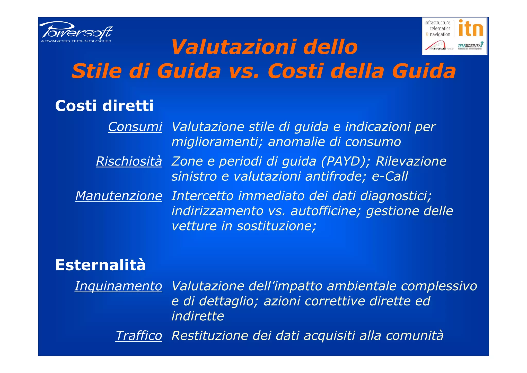 Valutazioni dello
  Stile di Guida vs. Costi della Guida
Costi diretti
       Consumi Valutazione stile di guida e indicazioni per
               miglioramenti; anomalie di consumo
     Rischiosità Zone e periodi di guida (PAYD); Rilevazione
                 sinistro e valutazioni antifrode; e-Call
  Manutenzione Intercetto immediato dei dati diagnostici;
               indirizzamento vs. autofficine; gestione delle
               vetture in sostituzione;


Esternalità
  Inquinamento Valutazione dell’impatto ambientale complessivo
               e di dettaglio; azioni correttive dirette ed
               indirette
        Traffico Restituzione dei dati acquisiti alla comunità
 