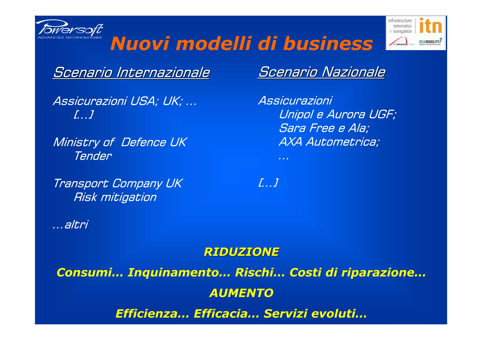 Nuovi modelli di business
Scenario Internazionale          Scenario Nazionale
Assicurazioni USA; UK; …         Assicurazioni
   […]                              Unipol e Aurora UGF;
                                    Sara Free e Ala;
Ministry of Defence UK              AXA Autometrica;
                                         Autometrica;
   Tender                           …

Transport Company UK             […]
   Risk mitigation

…altri

                           RIDUZIONE
Consumi… Inquinamento… Rischi… Costi di riparazione…
                           AUMENTO
          Efficienza… Efficacia… Servizi evoluti…
 